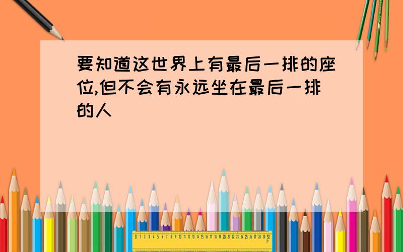 要知道这世界上有最后一排的座位,但不会有永远坐在最后一排的人