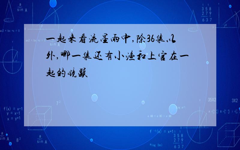 一起来看流星雨中,除36集以外,哪一集还有小渔和上官在一起的镜头