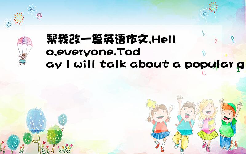 帮我改一篇英语作文,Hello,everyone.Today l will talk about a popular g