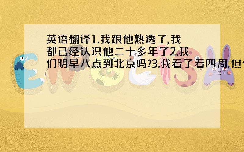 英语翻译1.我跟他熟透了,我都已经认识他二十多年了2.我们明早八点到北京吗?3.我看了看四周,但什么也没看见4.他说他永