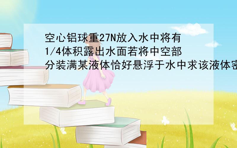 空心铝球重27N放入水中将有1/4体积露出水面若将中空部分装满某液体恰好悬浮于水中求该液体密度(g=10N/kg）