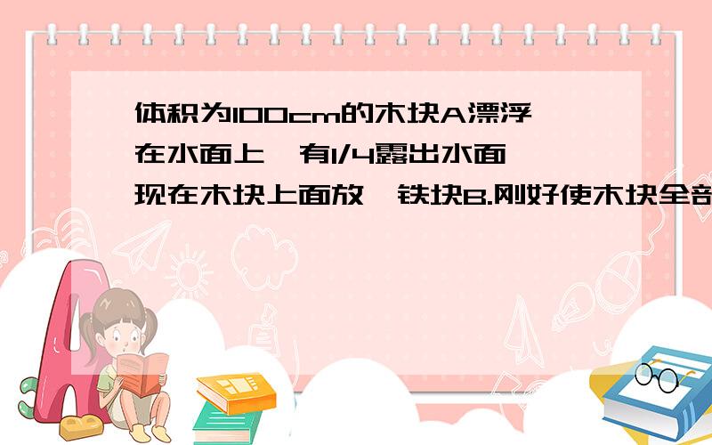 体积为100cm的木块A漂浮在水面上,有1/4露出水面,现在木块上面放一铁块B.刚好使木块全部浸入,g取10