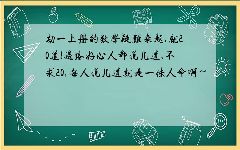 初一上册的数学疑难杂题,就20道!过路好心人都说几道,不求20,每人说几道就是一条人命啊~