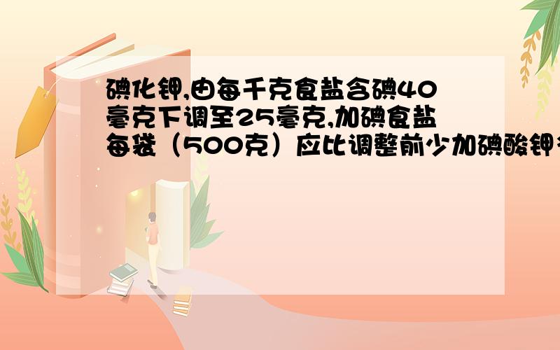 碘化钾,由每千克食盐含碘40毫克下调至25毫克,加碘食盐每袋（500克）应比调整前少加碘酸钾多少毫克?