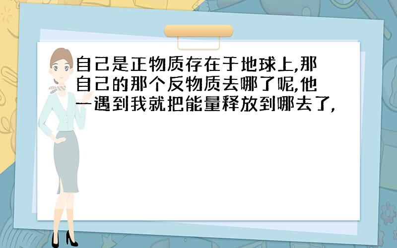 自己是正物质存在于地球上,那自己的那个反物质去哪了呢,他一遇到我就把能量释放到哪去了,