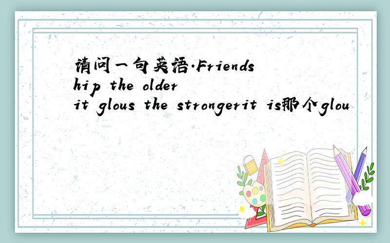 请问一句英语.Friendship the older it glous the strongerit is那个glou