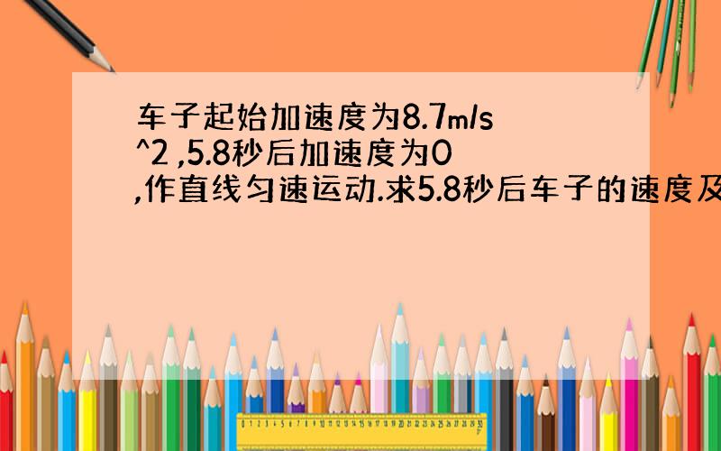 车子起始加速度为8.7m/s^2 ,5.8秒后加速度为0,作直线匀速运动.求5.8秒后车子的速度及所行距离?