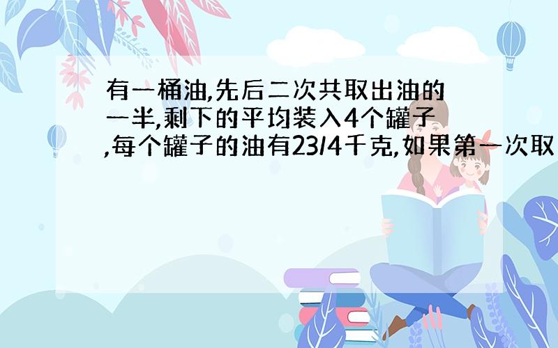 有一桶油,先后二次共取出油的一半,剩下的平均装入4个罐子,每个罐子的油有23/4千克,如果第一次取出总数的2/5,第一次