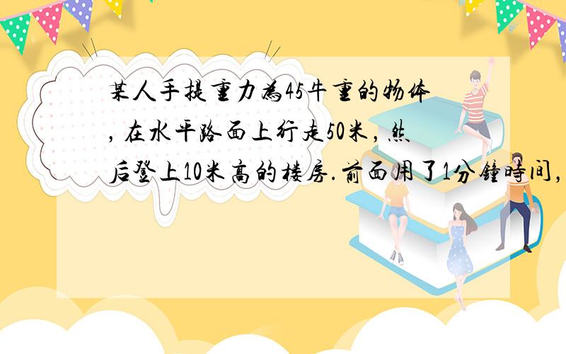 某人手提重力为45牛重的物体，在水平路面上行走50米，然后登上10米高的楼房.前面用了1分钟时间，后面用了半分钟时间.这