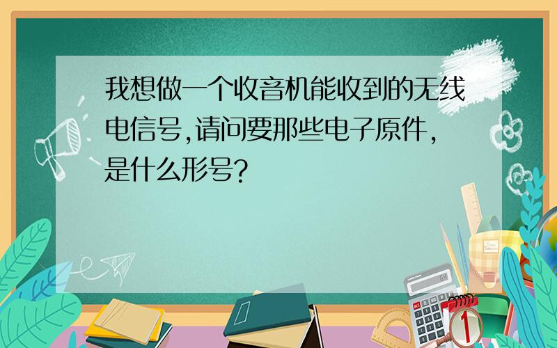 我想做一个收音机能收到的无线电信号,请问要那些电子原件,是什么形号?