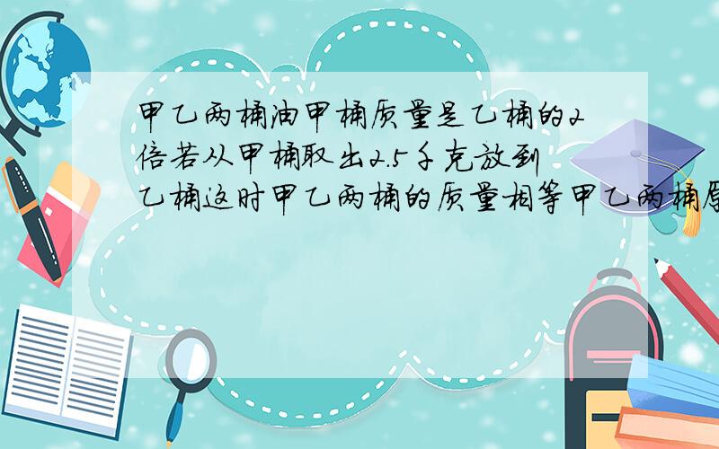 甲乙两桶油甲桶质量是乙桶的2倍若从甲桶取出2.5千克放到乙桶这时甲乙两桶的质量相等甲乙两桶原来有多少kg