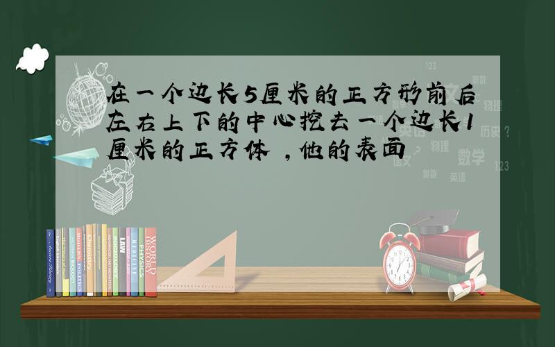 在一个边长5厘米的正方形前后左右上下的中心挖去一个边长1厘米的正方体 ,他的表面