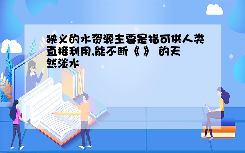 狭义的水资源主要是指可供人类直接利用,能不断《 》 的天然淡水