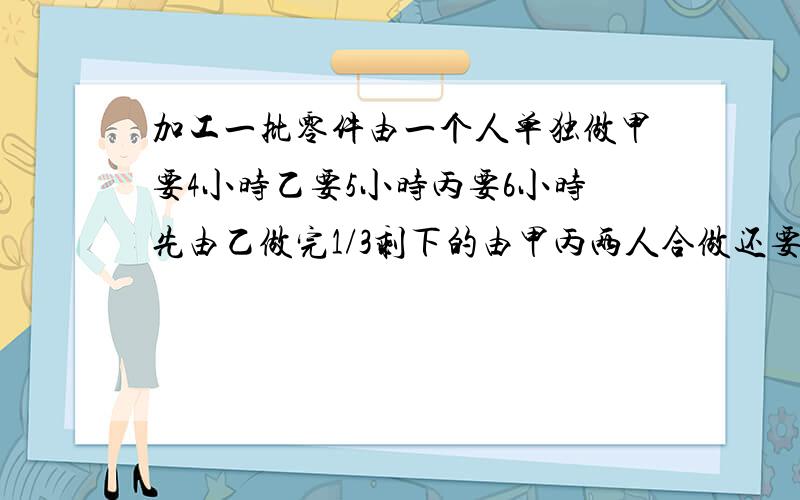 加工一批零件由一个人单独做甲要4小时乙要5小时丙要6小时先由乙做完1/3剩下的由甲丙两人合做还要几小时才