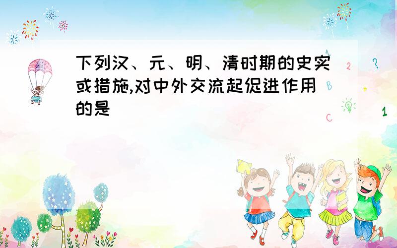 下列汉、元、明、清时期的史实或措施,对中外交流起促进作用的是