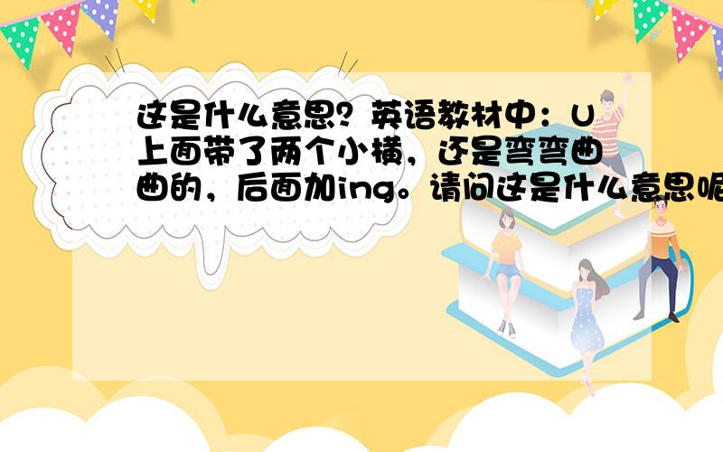 这是什么意思？英语教材中：U上面带了两个小横，还是弯弯曲曲的，后面加ing。请问这是什么意思呢?只是一本英语全解。