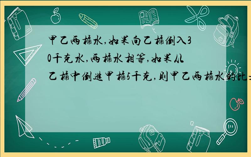 甲乙两桶水,如果向乙桶倒入30千克水,两桶水相等,如果从乙桶中倒进甲桶5千克,则甲乙两桶水的比是5:3.甲