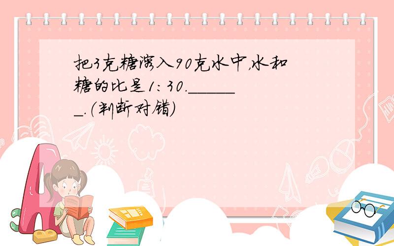 把3克糖溶入90克水中，水和糖的比是1：30．______．（判断对错）