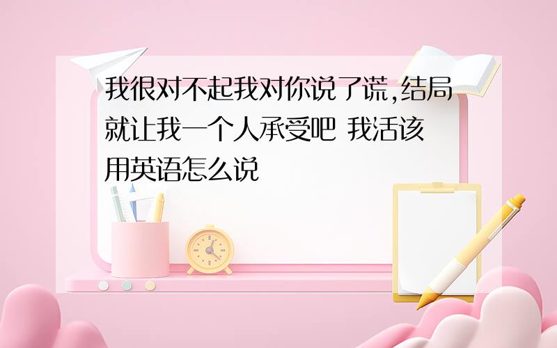 我很对不起我对你说了谎,结局就让我一个人承受吧 我活该 用英语怎么说