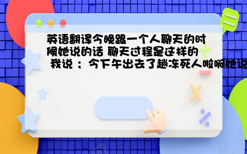 英语翻译今晚跟一个人聊天的时候她说的话 聊天过程是这样的 我说 ；今下午出去了趟冻死人啦啊她说；活该啊她说；让你聊出你点