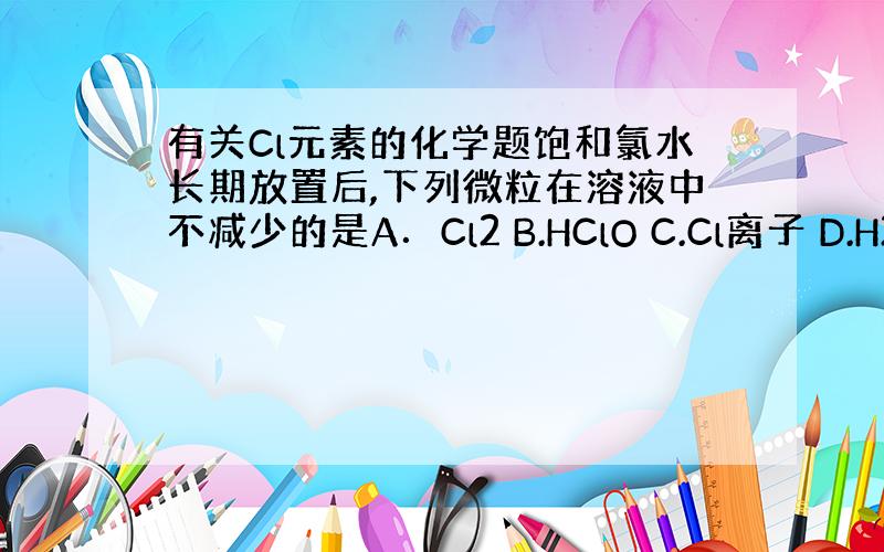 有关Cl元素的化学题饱和氯水长期放置后,下列微粒在溶液中不减少的是A．Cl2 B.HClO C.Cl离子 D.H2O我想