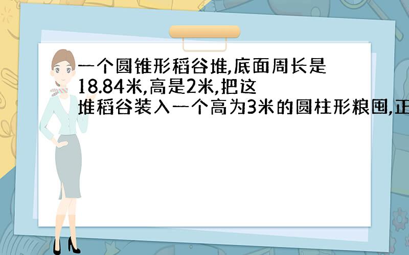 一个圆锥形稻谷堆,底面周长是18.84米,高是2米,把这堆稻谷装入一个高为3米的圆柱形粮囤,正好装满.粮囤