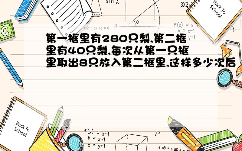 第一框里有280只梨,第二框里有40只梨,每次从第一只框里取出8只放入第二框里,这样多少次后