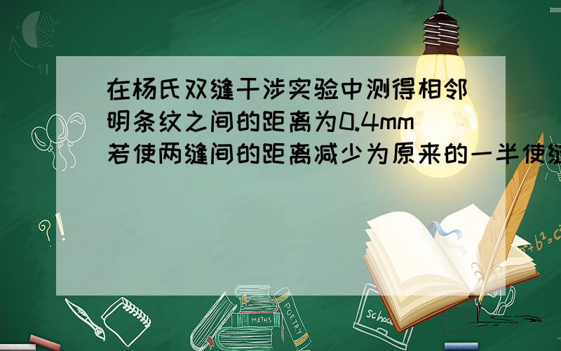 在杨氏双缝干涉实验中测得相邻明条纹之间的距离为0.4mm若使两缝间的距离减少为原来的一半使缝到观察屏