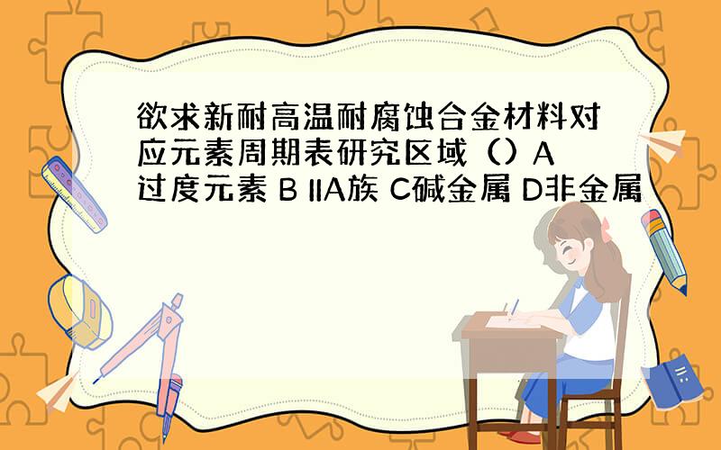 欲求新耐高温耐腐蚀合金材料对应元素周期表研究区域（) A过度元素 B IIA族 C碱金属 D非金属