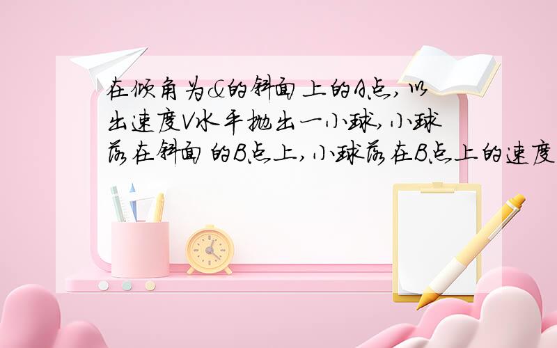 在倾角为&的斜面上的A点,以出速度V水平抛出一小球,小球落在斜面的B点上,小球落在B点上的速度?