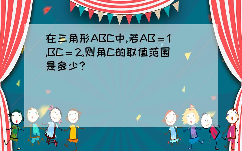 在三角形ABC中,若AB＝1,BC＝2,则角C的取值范围是多少?