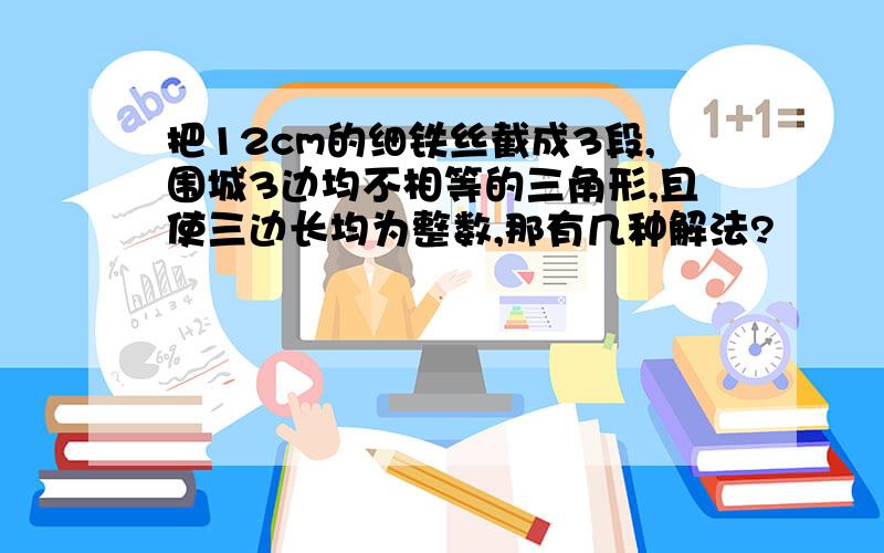 把12cm的细铁丝截成3段,围城3边均不相等的三角形,且使三边长均为整数,那有几种解法?