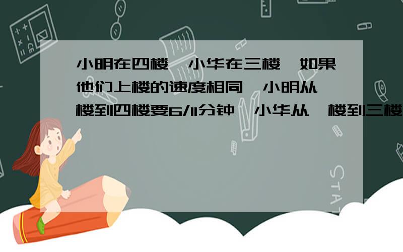 小明在四楼,小华在三楼,如果他们上楼的速度相同,小明从一楼到四楼要6/11分钟,小华从一楼到三楼要几分