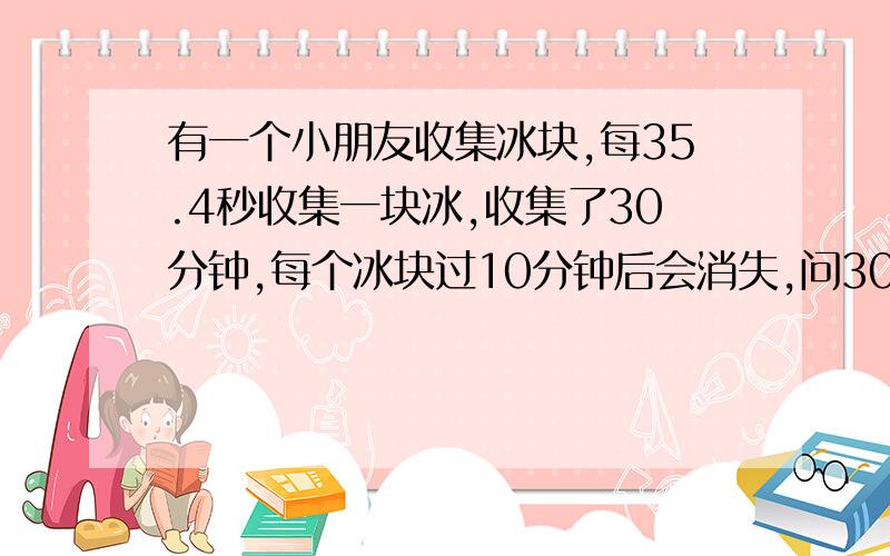 有一个小朋友收集冰块,每35.4秒收集一块冰,收集了30分钟,每个冰块过10分钟后会消失,问30分钟后,还有多少个冰块.