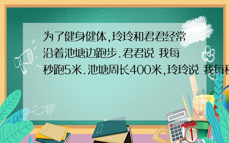 为了健身健体,玲玲和君君经常沿着池塘边跑步.君君说 我每秒跑5米.池塘周长400米,玲玲说 我每秒跑3米