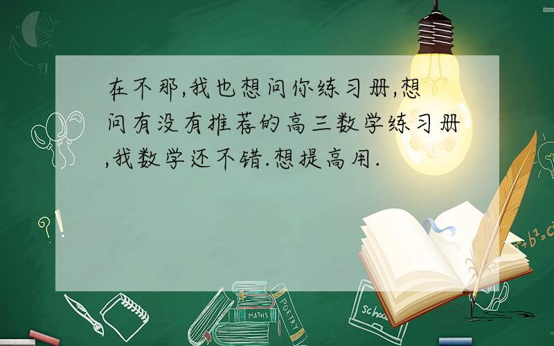 在不那,我也想问你练习册,想问有没有推荐的高三数学练习册,我数学还不错.想提高用.