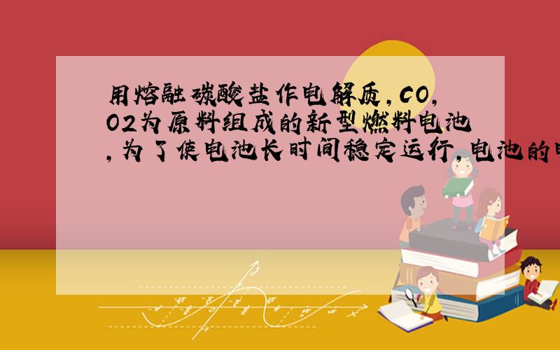 用熔融碳酸盐作电解质，CO，O2为原料组成的新型燃料电池，为了使电池长时间稳定运行，电池的电解质组成应保持稳定，电池工作