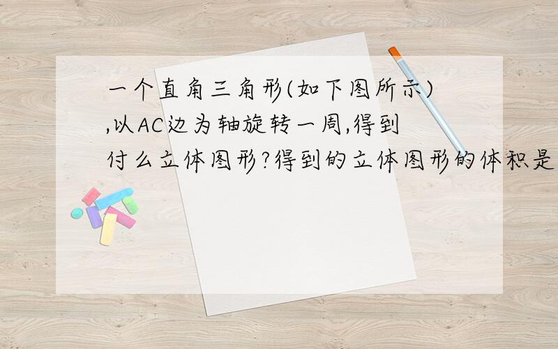 一个直角三角形(如下图所示),以AC边为轴旋转一周,得到付么立体图形?得到的立体图形的体积是多少?