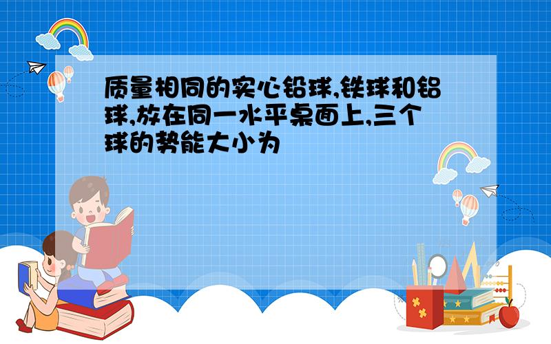 质量相同的实心铅球,铁球和铝球,放在同一水平桌面上,三个球的势能大小为