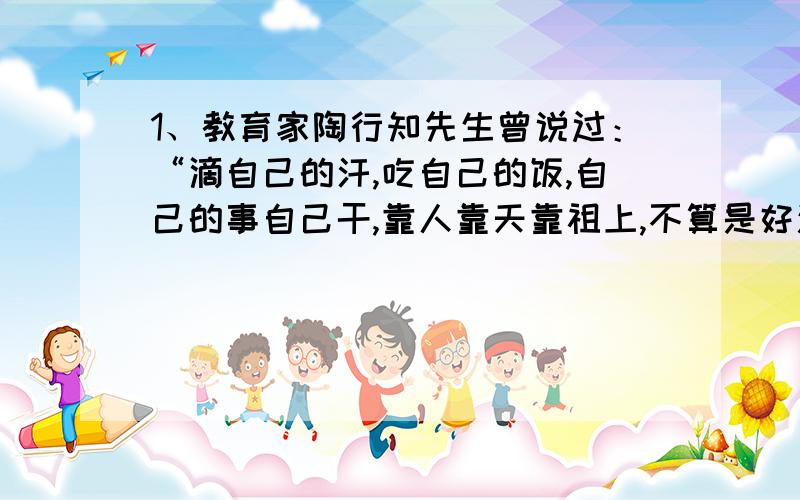 1、教育家陶行知先生曾说过：“滴自己的汗,吃自己的饭,自己的事自己干,靠人靠天靠祖上,不算是好汉!”对这句话理解正确的是