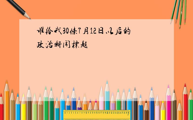 谁给我30条7月12日以后的政治新闻标题