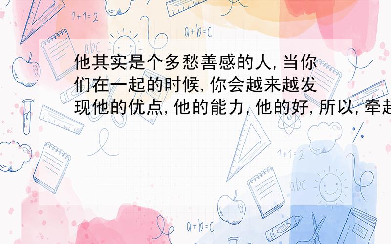 他其实是个多愁善感的人,当你们在一起的时候,你会越来越发现他的优点,他的能力,他的好,所以,牵起来的手就不要轻意放弃,因