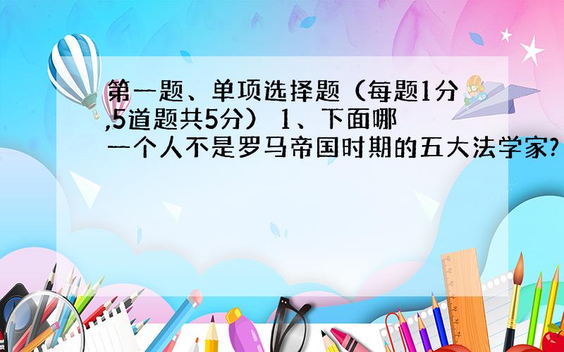 第一题、单项选择题（每题1分,5道题共5分） 1、下面哪一个人不是罗马帝国时期的五大法学家? A、盖尤斯 B、乌尔比安