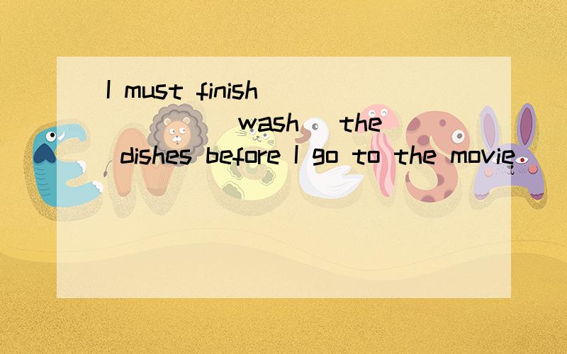 I must finish_____（wash） the dishes before I go to the movie