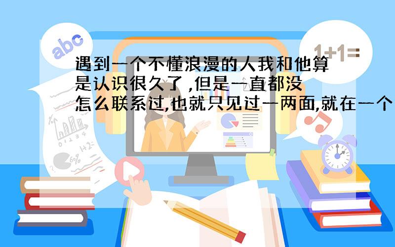 遇到一个不懂浪漫的人我和他算是认识很久了 ,但是一直都没怎么联系过,也就只见过一两面,就在一个多月前,他说喜欢我 之后我