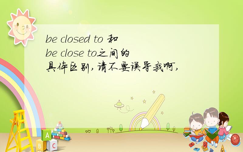 be closed to 和be close to之间的具体区别,请不要误导我啊,