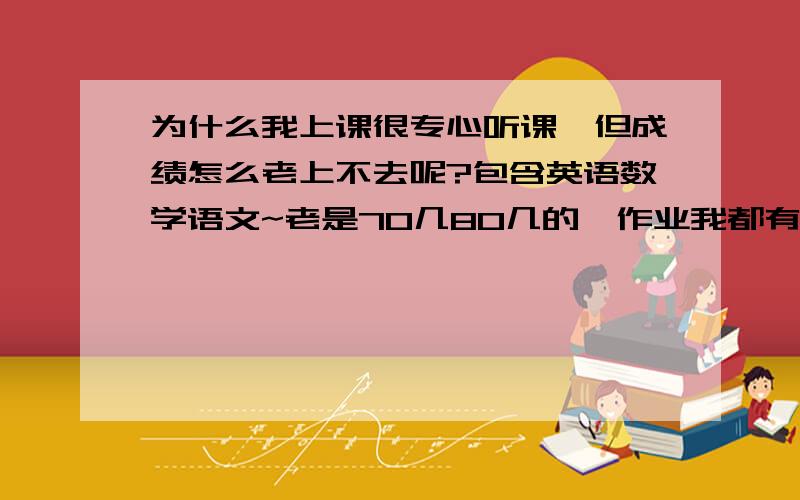 为什么我上课很专心听课,但成绩怎么老上不去呢?包含英语数学语文~老是70几80几的,作业我都有完成呀.