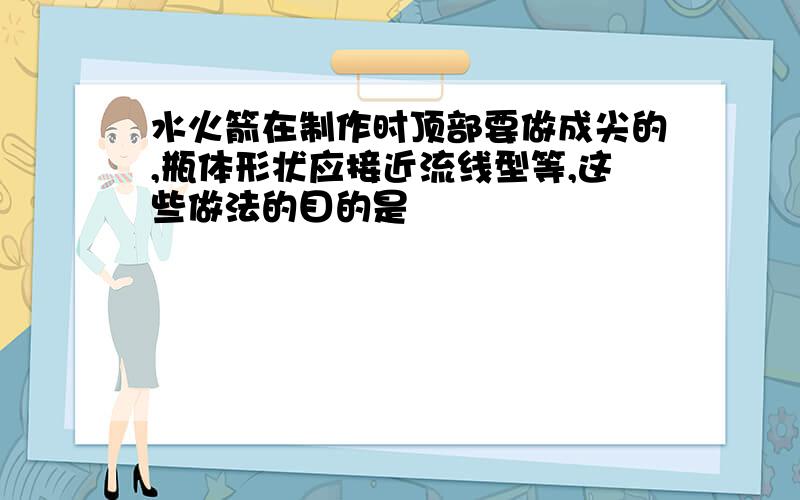 水火箭在制作时顶部要做成尖的,瓶体形状应接近流线型等,这些做法的目的是