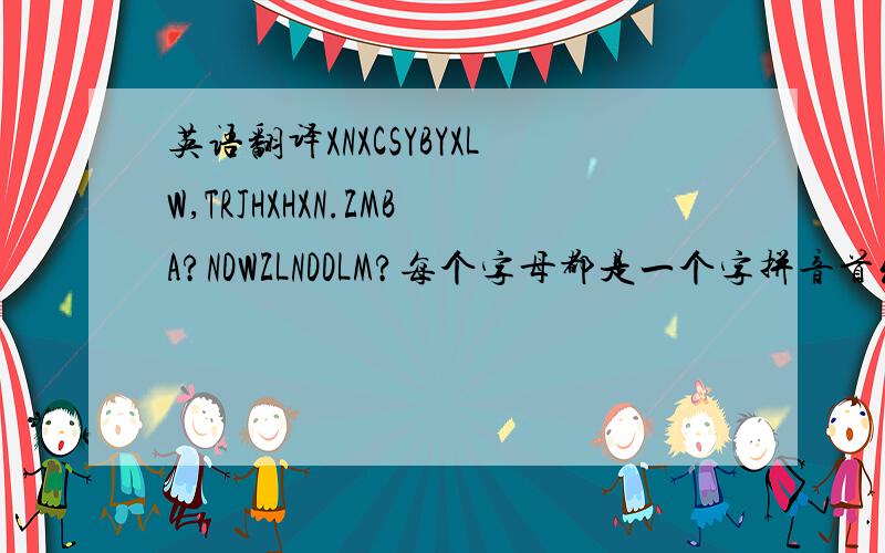 英语翻译XNXCSYBYXLW,TRJHXHXN.ZMBA?NDWZLNDDLM?每个字母都是一个字拼音首发字母的大写,