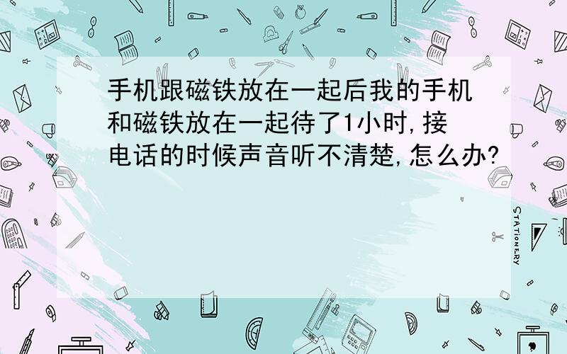 手机跟磁铁放在一起后我的手机和磁铁放在一起待了1小时,接电话的时候声音听不清楚,怎么办?